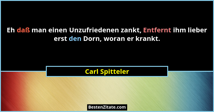 Eh daß man einen Unzufriedenen zankt, Entfernt ihm lieber erst den Dorn, woran er krankt.... - Carl Spitteler