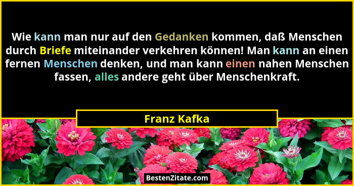 Wie kann man nur auf den Gedanken kommen, daß Menschen durch Briefe miteinander verkehren können! Man kann an einen fernen Menschen denk... - Franz Kafka