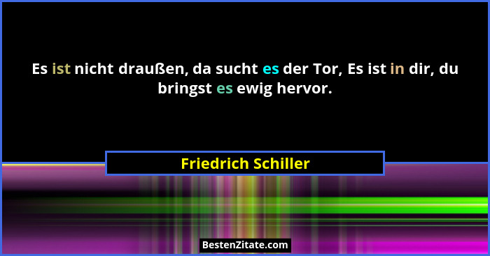 Es ist nicht draußen, da sucht es der Tor, Es ist in dir, du bringst es ewig hervor.... - Friedrich Schiller