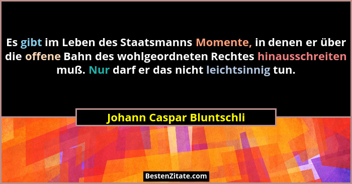 Es gibt im Leben des Staatsmanns Momente, in denen er über die offene Bahn des wohlgeordneten Rechtes hinausschreiten muß.... - Johann Caspar Bluntschli