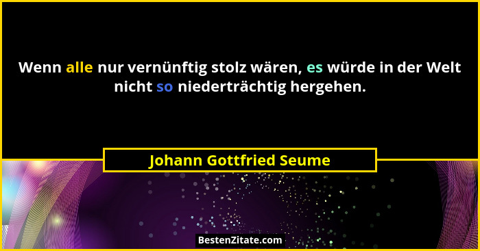 Wenn alle nur vernünftig stolz wären, es würde in der Welt nicht so niederträchtig hergehen.... - Johann Gottfried Seume