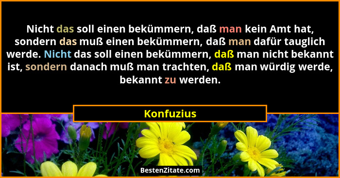 Nicht das soll einen bekümmern, daß man kein Amt hat, sondern das muß einen bekümmern, daß man dafür tauglich werde. Nicht das soll einen... - Konfuzius