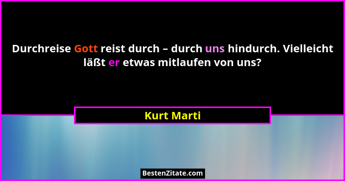 Durchreise Gott reist durch – durch uns hindurch. Vielleicht läßt er etwas mitlaufen von uns?... - Kurt Marti