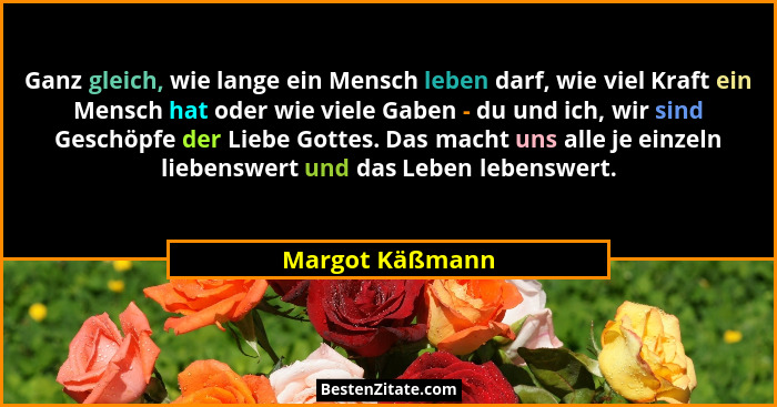 Ganz gleich, wie lange ein Mensch leben darf, wie viel Kraft ein Mensch hat oder wie viele Gaben - du und ich, wir sind Geschöpfe der... - Margot Käßmann