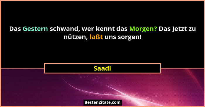 Das Gestern schwand, wer kennt das Morgen? Das Jetzt zu nützen, laßt uns sorgen!... - Saadi