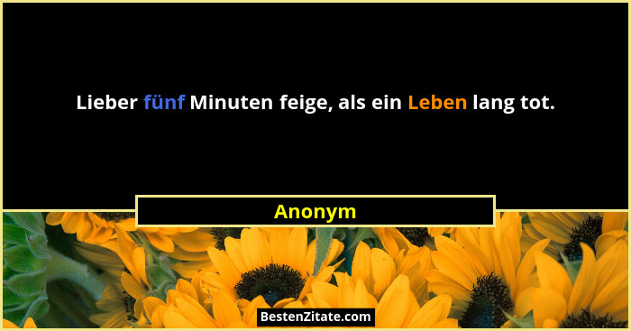 Lieber fünf Minuten feige, als ein Leben lang tot.... - Anonym