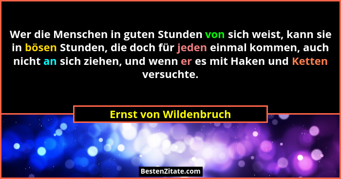Wer die Menschen in guten Stunden von sich weist, kann sie in bösen Stunden, die doch für jeden einmal kommen, auch nicht an s... - Ernst von Wildenbruch