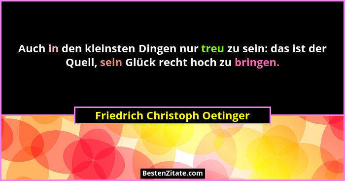 Auch in den kleinsten Dingen nur treu zu sein: das ist der Quell, sein Glück recht hoch zu bringen.... - Friedrich Christoph Oetinger