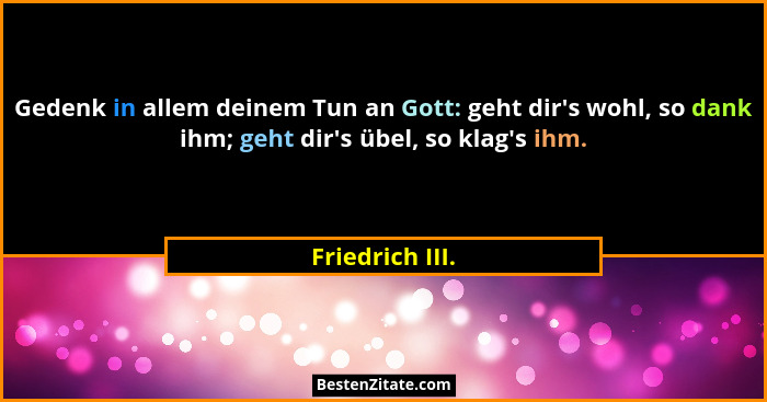 Gedenk in allem deinem Tun an Gott: geht dir's wohl, so dank ihm; geht dir's übel, so klag's ihm.... - Friedrich III.