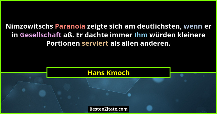 Nimzowitschs Paranoia zeigte sich am deutlichsten, wenn er in Gesellschaft aß. Er dachte immer Ihm würden kleinere Portionen serviert als... - Hans Kmoch