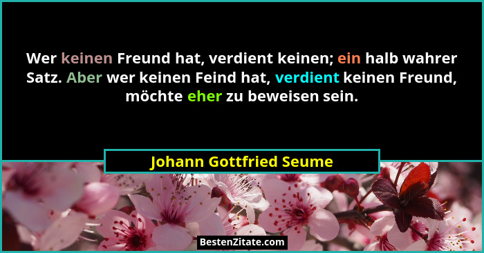 Wer keinen Freund hat, verdient keinen; ein halb wahrer Satz. Aber wer keinen Feind hat, verdient keinen Freund, möchte eher... - Johann Gottfried Seume