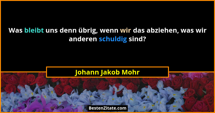 Was bleibt uns denn übrig, wenn wir das abziehen, was wir anderen schuldig sind?... - Johann Jakob Mohr