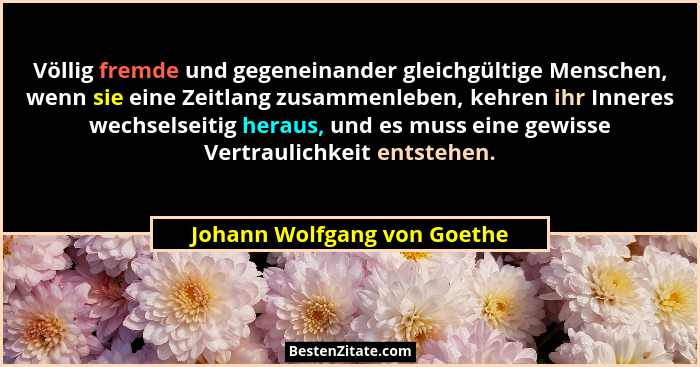 Völlig fremde und gegeneinander gleichgültige Menschen, wenn sie eine Zeitlang zusammenleben, kehren ihr Inneres wechsels... - Johann Wolfgang von Goethe
