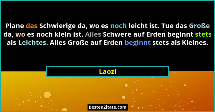 Plane das Schwierige da, wo es noch leicht ist. Tue das Große da, wo es noch klein ist. Alles Schwere auf Erden beginnt stets als Leichtes. Al... - Laozi