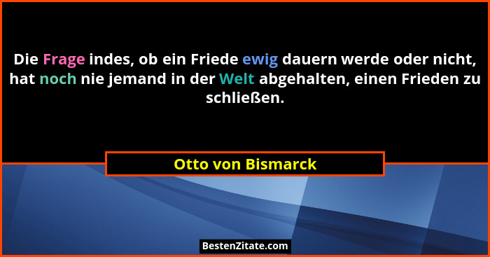 Die Frage indes, ob ein Friede ewig dauern werde oder nicht, hat noch nie jemand in der Welt abgehalten, einen Frieden zu schließe... - Otto von Bismarck