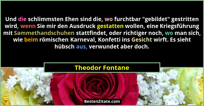 Und die schlimmsten Ehen sind die, wo furchtbar "gebildet" gestritten wird, wenn Sie mir den Ausdruck gestatten wollen, eine... - Theodor Fontane