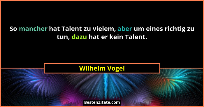So mancher hat Talent zu vielem, aber um eines richtig zu tun, dazu hat er kein Talent.... - Wilhelm Vogel