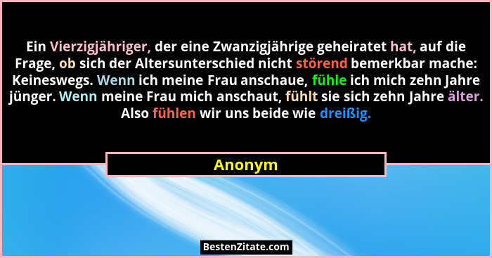 Ein Vierzigjähriger, der eine Zwanzigjährige geheiratet hat, auf die Frage, ob sich der Altersunterschied nicht störend bemerkbar mache: Kein... - Anonym