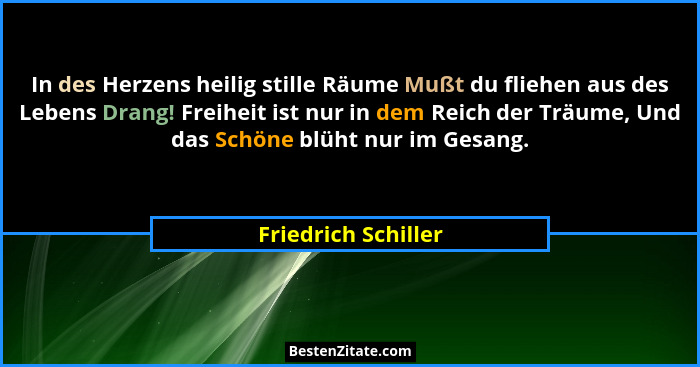 In des Herzens heilig stille Räume Mußt du fliehen aus des Lebens Drang! Freiheit ist nur in dem Reich der Träume, Und das Schöne... - Friedrich Schiller
