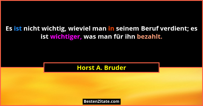 Es ist nicht wichtig, wieviel man in seinem Beruf verdient; es ist wichtiger, was man für ihn bezahlt.... - Horst A. Bruder