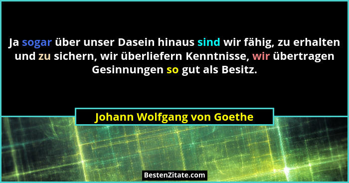 Ja sogar über unser Dasein hinaus sind wir fähig, zu erhalten und zu sichern, wir überliefern Kenntnisse, wir übertragen... - Johann Wolfgang von Goethe