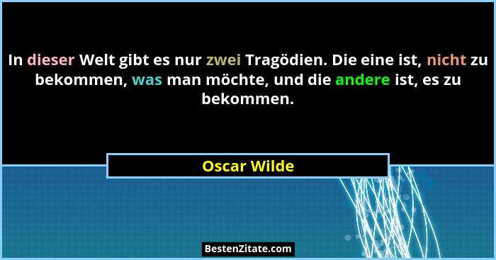 In dieser Welt gibt es nur zwei Tragödien. Die eine ist, nicht zu bekommen, was man möchte, und die andere ist, es zu bekommen.... - Oscar Wilde