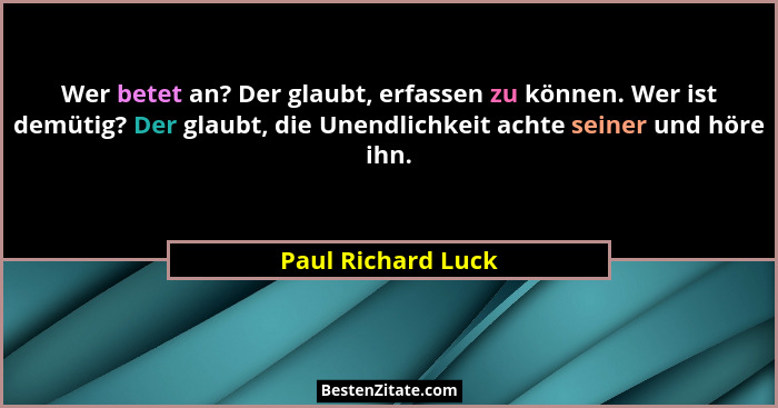 Wer betet an? Der glaubt, erfassen zu können. Wer ist demütig? Der glaubt, die Unendlichkeit achte seiner und höre ihn.... - Paul Richard Luck