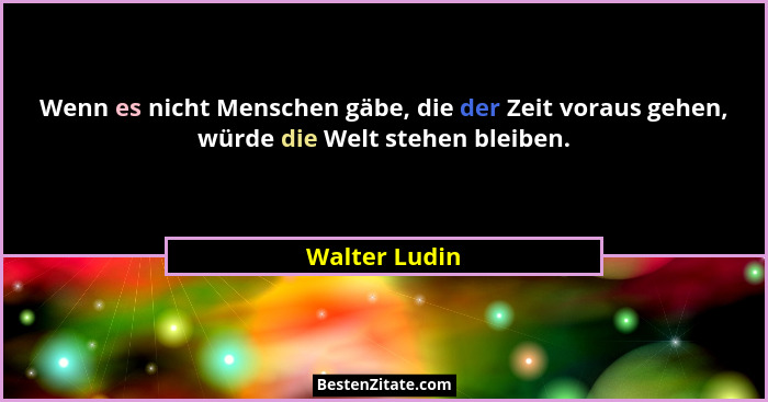 Wenn es nicht Menschen gäbe, die der Zeit voraus gehen, würde die Welt stehen bleiben.... - Walter Ludin