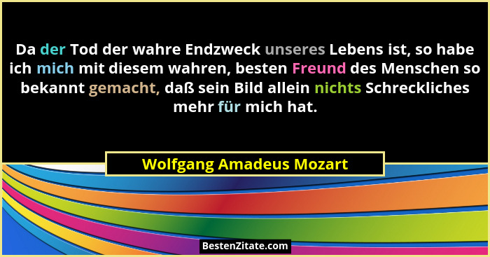 Da der Tod der wahre Endzweck unseres Lebens ist, so habe ich mich mit diesem wahren, besten Freund des Menschen so bekannt... - Wolfgang Amadeus Mozart