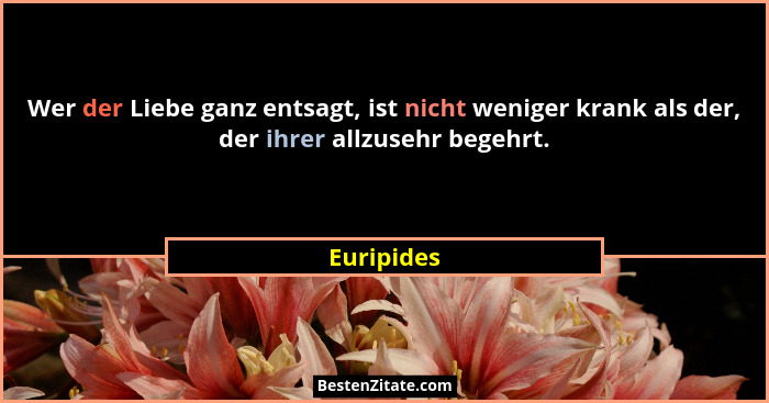 Wer der Liebe ganz entsagt, ist nicht weniger krank als der, der ihrer allzusehr begehrt.... - Euripides