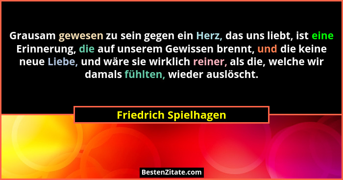 Grausam gewesen zu sein gegen ein Herz, das uns liebt, ist eine Erinnerung, die auf unserem Gewissen brennt, und die keine neue... - Friedrich Spielhagen