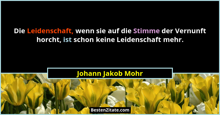 Die Leidenschaft, wenn sie auf die Stimme der Vernunft horcht, ist schon keine Leidenschaft mehr.... - Johann Jakob Mohr