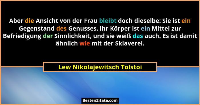 Aber die Ansicht von der Frau bleibt doch dieselbe: Sie ist ein Gegenstand des Genusses. Ihr Körper ist ein Mittel zur Be... - Lew Nikolajewitsch Tolstoi