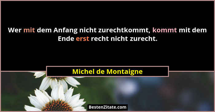 Wer mit dem Anfang nicht zurechtkommt, kommt mit dem Ende erst recht nicht zurecht.... - Michel de Montaigne