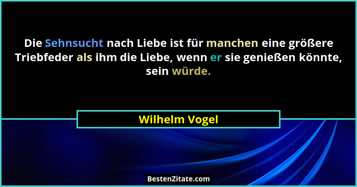Die Sehnsucht nach Liebe ist für manchen eine größere Triebfeder als ihm die Liebe, wenn er sie genießen könnte, sein würde.... - Wilhelm Vogel