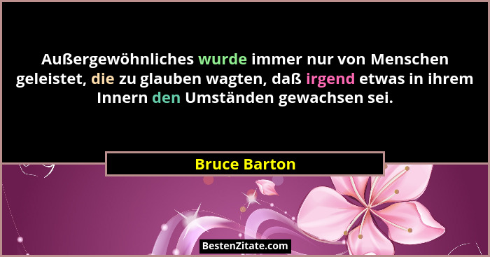Außergewöhnliches wurde immer nur von Menschen geleistet, die zu glauben wagten, daß irgend etwas in ihrem Innern den Umständen gewachs... - Bruce Barton