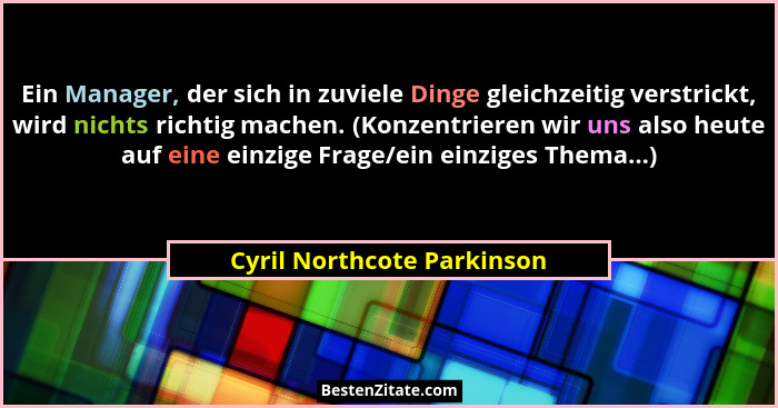 Ein Manager, der sich in zuviele Dinge gleichzeitig verstrickt, wird nichts richtig machen. (Konzentrieren wir uns also he... - Cyril Northcote Parkinson