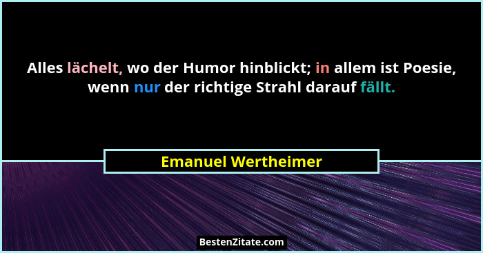 Alles lächelt, wo der Humor hinblickt; in allem ist Poesie, wenn nur der richtige Strahl darauf fällt.... - Emanuel Wertheimer