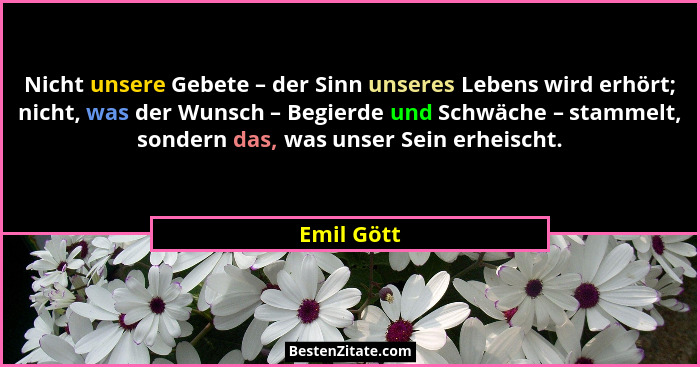 Nicht unsere Gebete – der Sinn unseres Lebens wird erhört; nicht, was der Wunsch – Begierde und Schwäche – stammelt, sondern das, was unse... - Emil Gött