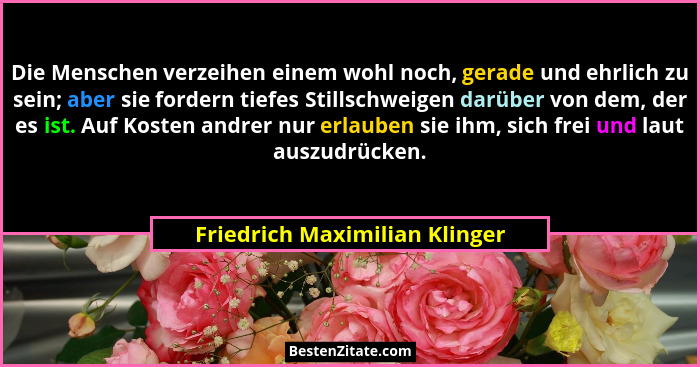 Die Menschen verzeihen einem wohl noch, gerade und ehrlich zu sein; aber sie fordern tiefes Stillschweigen darüber von... - Friedrich Maximilian Klinger