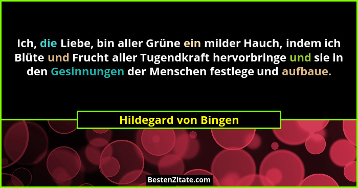 Ich, die Liebe, bin aller Grüne ein milder Hauch, indem ich Blüte und Frucht aller Tugendkraft hervorbringe und sie in den Gesi... - Hildegard von Bingen