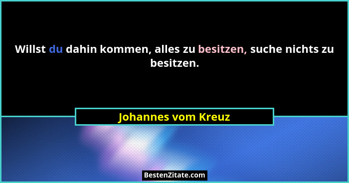 Willst du dahin kommen, alles zu besitzen, suche nichts zu besitzen.... - Johannes vom Kreuz