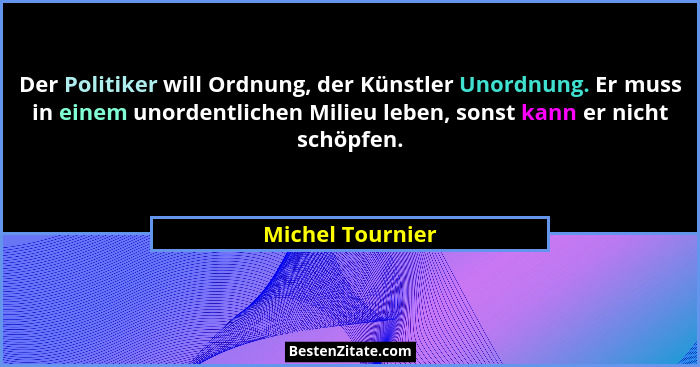 Der Politiker will Ordnung, der Künstler Unordnung. Er muss in einem unordentlichen Milieu leben, sonst kann er nicht schöpfen.... - Michel Tournier