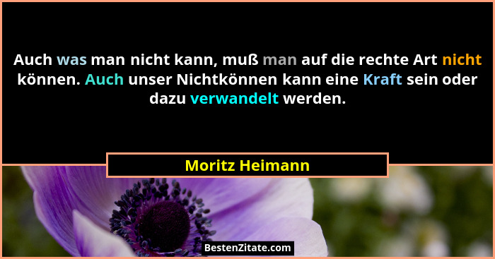 Auch was man nicht kann, muß man auf die rechte Art nicht können. Auch unser Nichtkönnen kann eine Kraft sein oder dazu verwandelt we... - Moritz Heimann