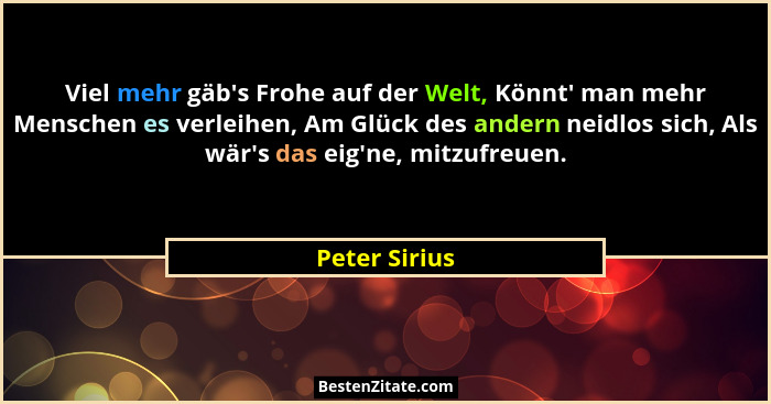Viel mehr gäb's Frohe auf der Welt, Könnt' man mehr Menschen es verleihen, Am Glück des andern neidlos sich, Als wär's das... - Peter Sirius