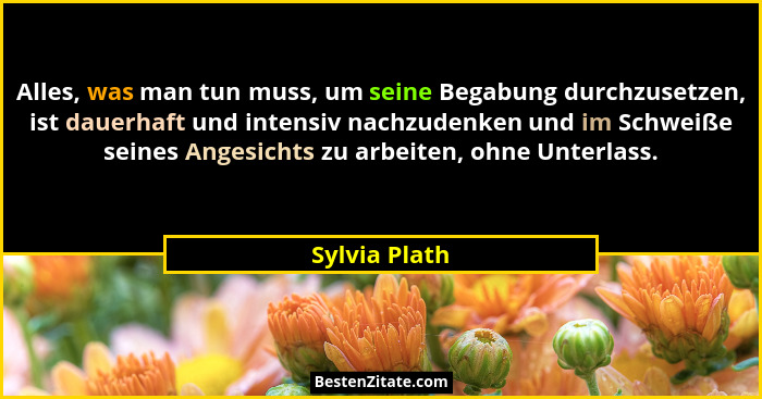 Alles, was man tun muss, um seine Begabung durchzusetzen, ist dauerhaft und intensiv nachzudenken und im Schweiße seines Angesichts zu... - Sylvia Plath