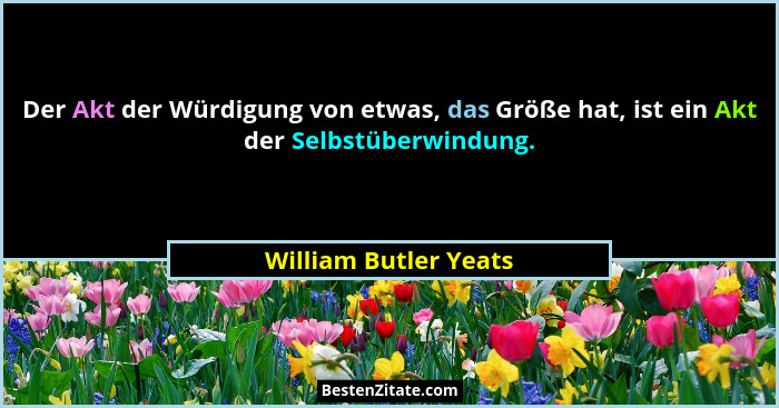 Der Akt der Würdigung von etwas, das Größe hat, ist ein Akt der Selbstüberwindung.... - William Butler Yeats