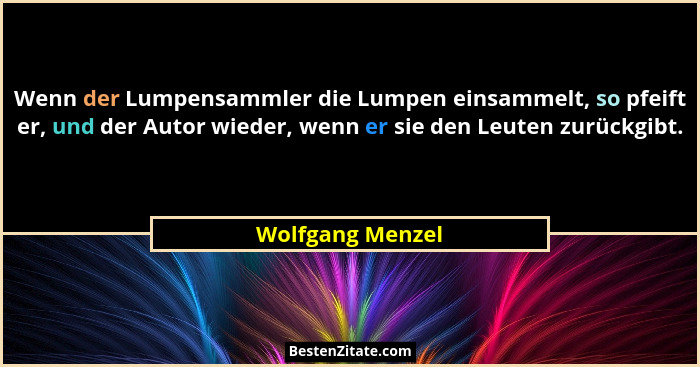 Wenn der Lumpensammler die Lumpen einsammelt, so pfeift er, und der Autor wieder, wenn er sie den Leuten zurückgibt.... - Wolfgang Menzel