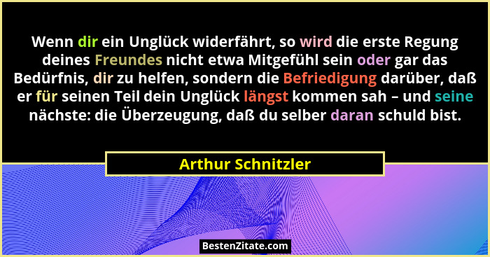 Wenn dir ein Unglück widerfährt, so wird die erste Regung deines Freundes nicht etwa Mitgefühl sein oder gar das Bedürfnis, dir zu... - Arthur Schnitzler