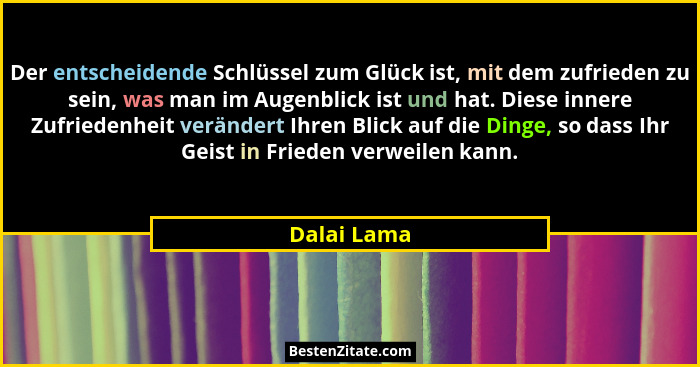 Der entscheidende Schlüssel zum Glück ist, mit dem zufrieden zu sein, was man im Augenblick ist und hat. Diese innere Zufriedenheit verän... - Dalai Lama